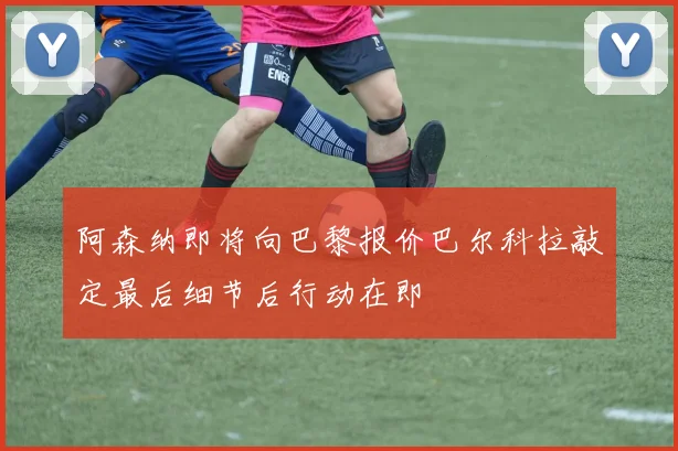阿森纳即将向巴黎报价巴尔科拉敲定最后细节后行动在即