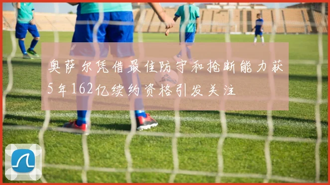 奥萨尔凭借最佳防守和抢断能力获5年162亿续约资格引发关注