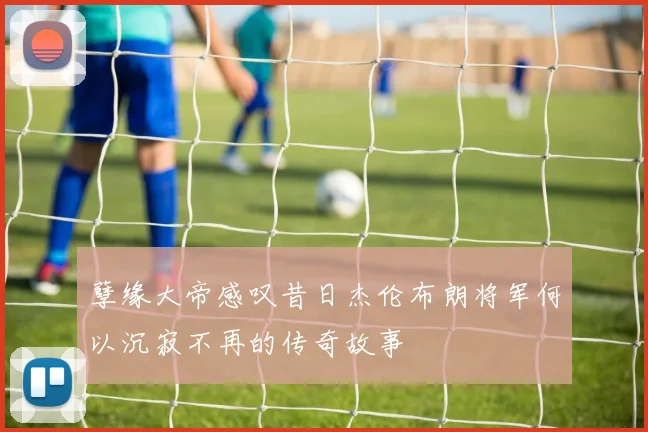 孽缘大帝感叹昔日杰伦布朗将军何以沉寂不再的传奇故事