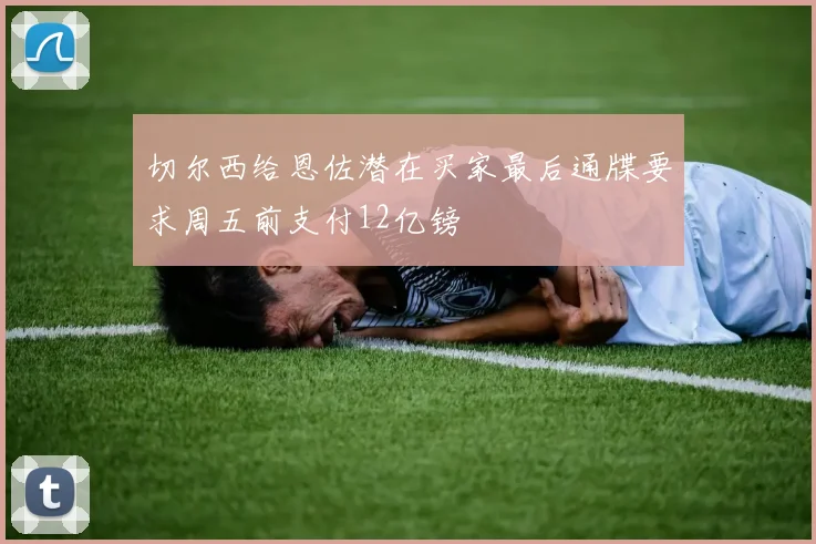 切尔西给恩佐潜在买家最后通牒要求周五前支付12亿镑
