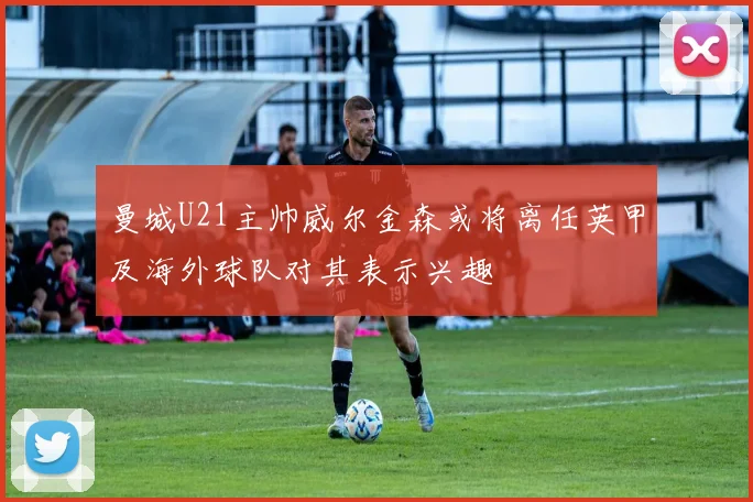 曼城U21主帅威尔金森或将离任英甲及海外球队对其表示兴趣