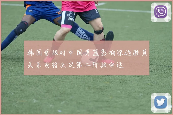 韩国晋级对中国男篮影响深远胜负关系或将决定第二阶段命运