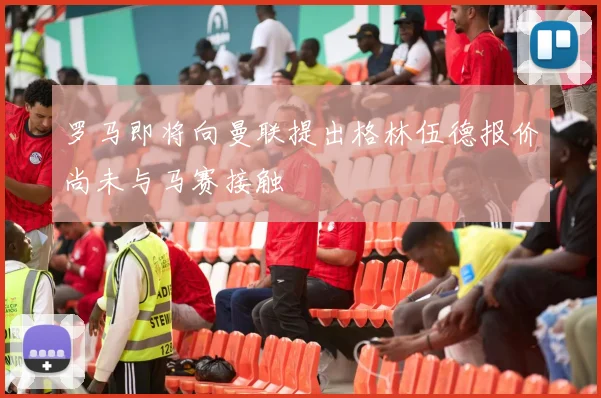 罗马即将向曼联提出格林伍德报价尚未与马赛接触