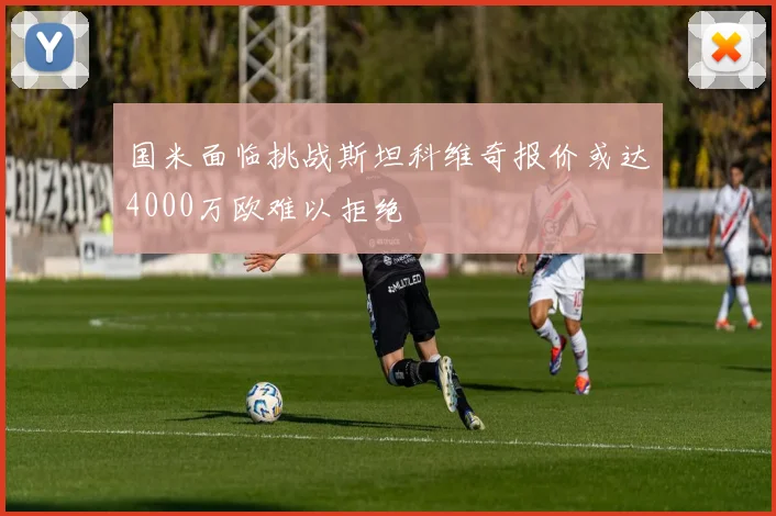 国米面临挑战斯坦科维奇报价或达4000万欧难以拒绝