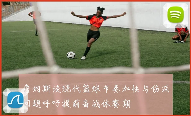 詹姆斯谈现代篮球节奏加快与伤病问题呼吁提前备战休赛期