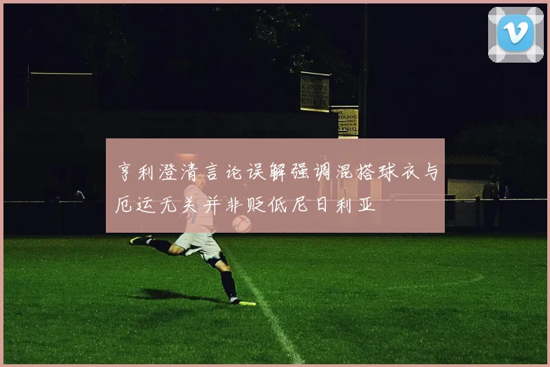 亨利澄清言论误解强调混搭球衣与厄运无关并非贬低尼日利亚