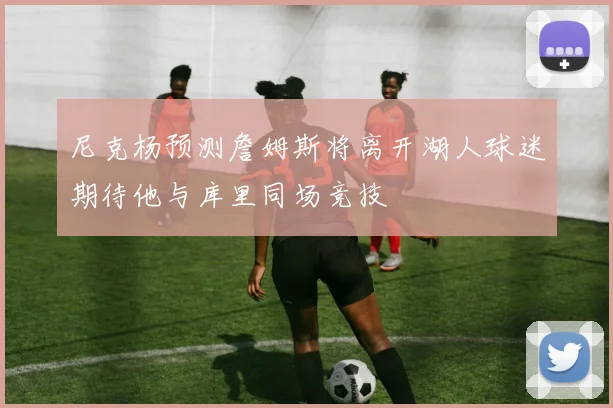 尼克杨预测詹姆斯将离开湖人球迷期待他与库里同场竞技