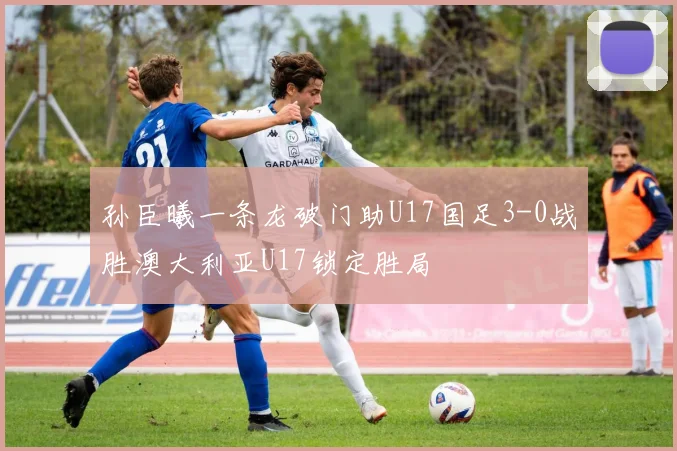 孙臣曦一条龙破门助U17国足3-0战胜澳大利亚U17锁定胜局