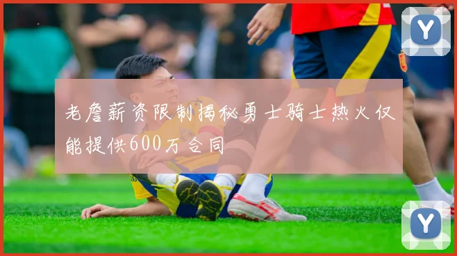 老詹薪资限制揭秘勇士骑士热火仅能提供600万合同
