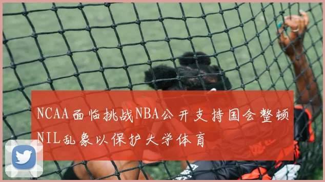 NCAA面临挑战NBA公开支持国会整顿NIL乱象以保护大学体育