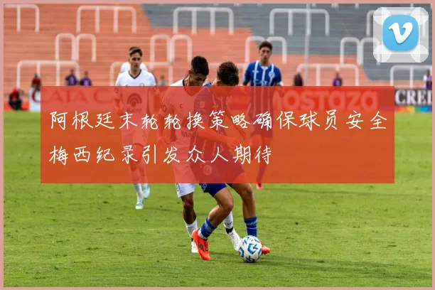 阿根廷末轮轮换策略确保球员安全梅西纪录引发众人期待