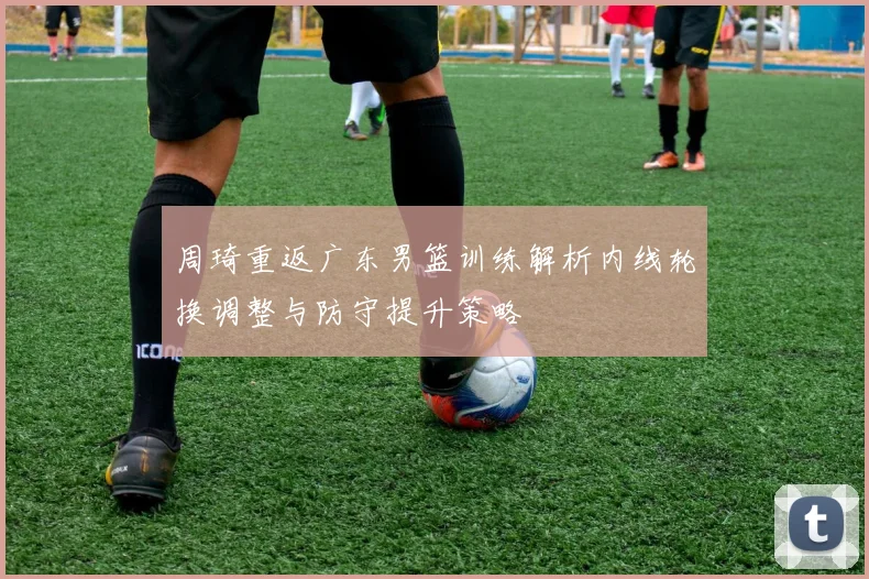 周琦重返广东男篮训练解析内线轮换调整与防守提升策略