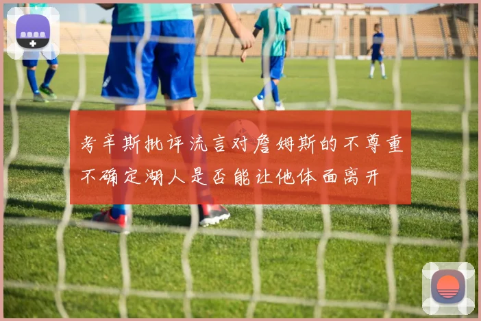 考辛斯批评流言对詹姆斯的不尊重不确定湖人是否能让他体面离开